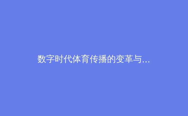 数字时代体育传播的变革与挑战：从赛场激情到虚拟沉浸 - 4